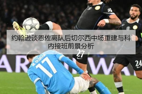 约翰逊谈恩佐离队后切尔西中场重建与科内接班前景分析