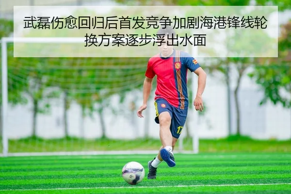 武磊伤愈回归后首发竞争加剧海港锋线轮换方案逐步浮出水面