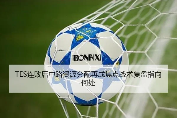 TES连败后中路资源分配再成焦点战术复盘指向何处
