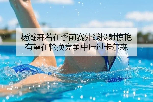 杨瀚森若在季前赛外线投射惊艳 有望在轮换竞争中压过卡尔森